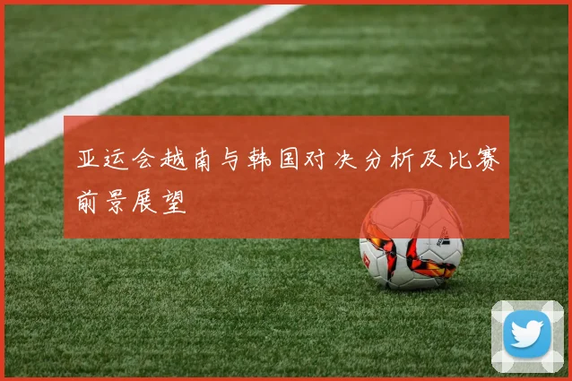 亚运会越南与韩国对决分析及比赛前景展望